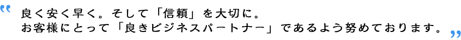 良く安く早く。そして「信頼」を大切に。お客様にとって「良きビジネスパートナー」であるよう努めております。